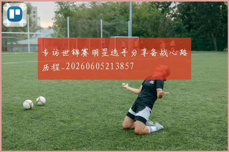 专访世锦赛明星选手分享备战心路历程_20260605213857