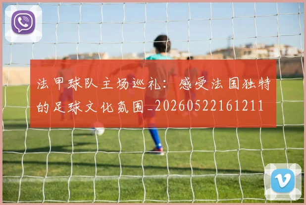 法甲球队主场巡礼:感受法国独特的足球文化氛围_20260522161211