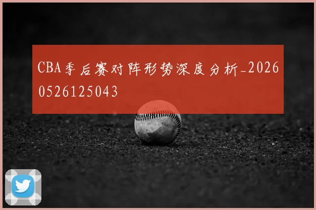 CBA季后赛对阵形势深度分析_20260526125043