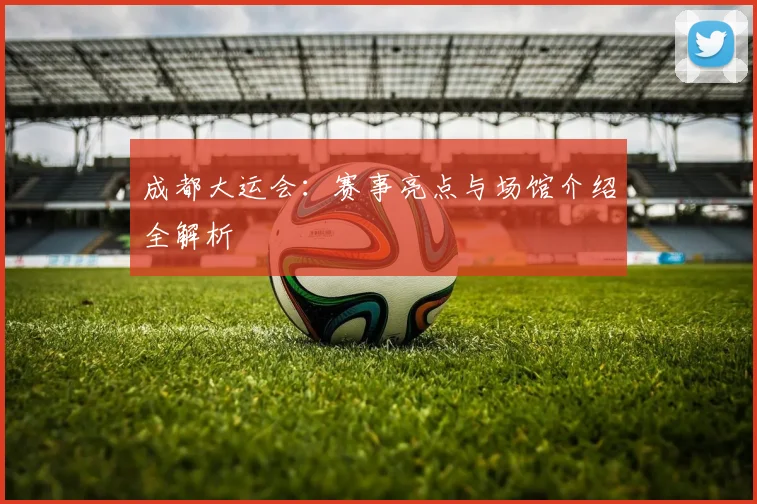 成都大运会：赛事亮点与场馆介绍全解析