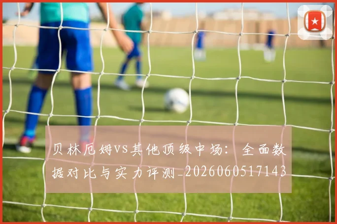 贝林厄姆vs其他顶级中场：全面数据对比与实力评测_20260605171438_20260703181949