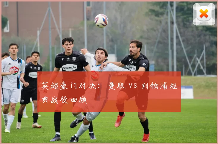 英超豪门对决:曼联 vs 利物浦经典战役回顾
